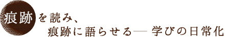 痕跡を読み、痕跡に語らせる　－学びの日常化